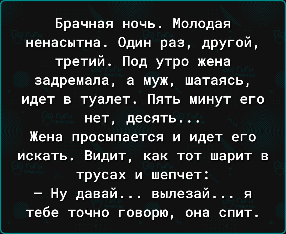 Брачная ночь Молодая ненасытна Один раз другой третий Под утро жена задремала а муж шатаясь идет в туалет Пять минут его нет десять Жена просыпается и идет его искать Видит как тот шарит в трусах и шепчет Ну давай выпезай я тебе точно говорю она спит