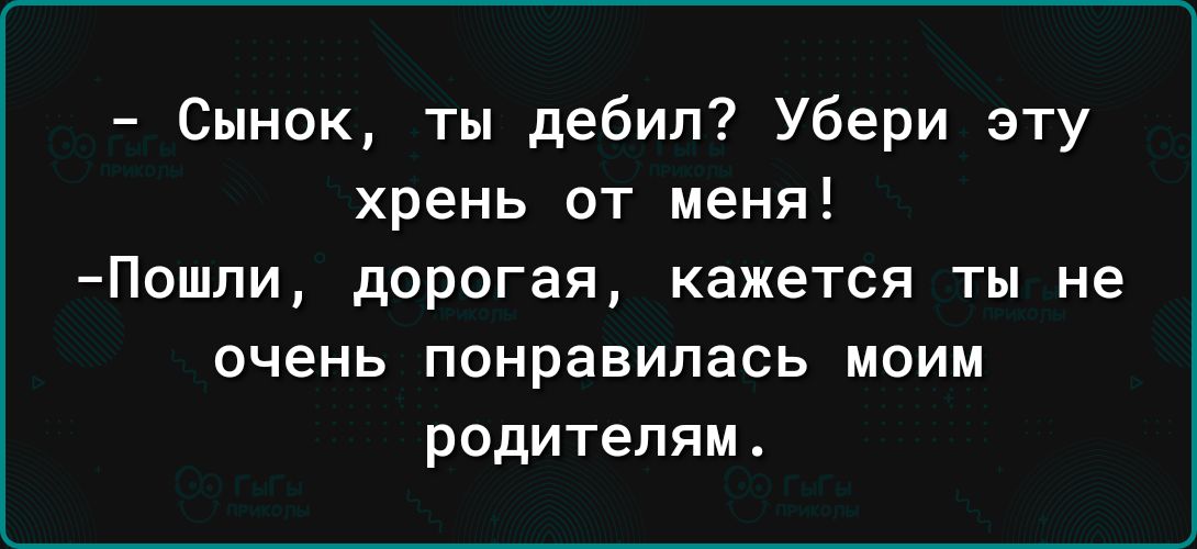 Сынок ты дебил Убери эту хрень от меня Пошпи дорогая кажется ты не очень понравилась МОИМ родителям