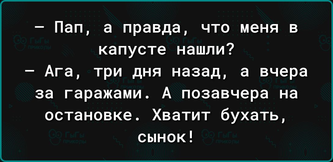 Пап а правда что меня в капусте нашли Ага три дня назад а вчера за гаражами А позавчера на остановке Хватит бухать сынок