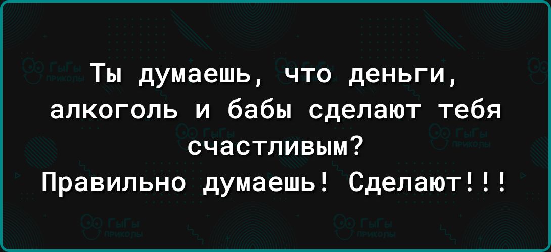 Ты думаешь что деньги алкоголь и бабы сделают тебя счастливым Правильно думаешь Сделают