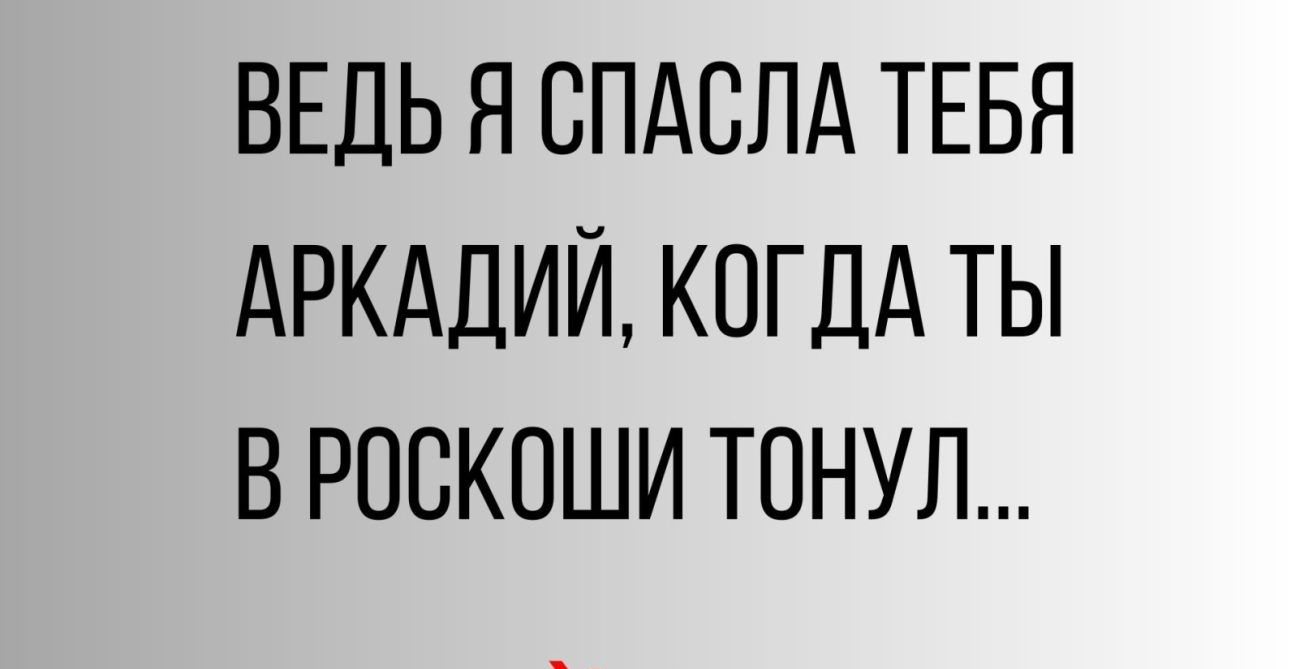ВЕДЬ Я СПАСЛА ТЕБЯ АРКАДИЙ КОГДА ТЫ В РОСКОШИ ТОНУЛ