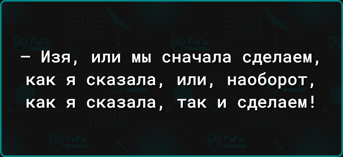 _ ИЗЯ ИЛИ МЫ сначала сделаем как я сказала или наоборот как я сказала так и сделаем
