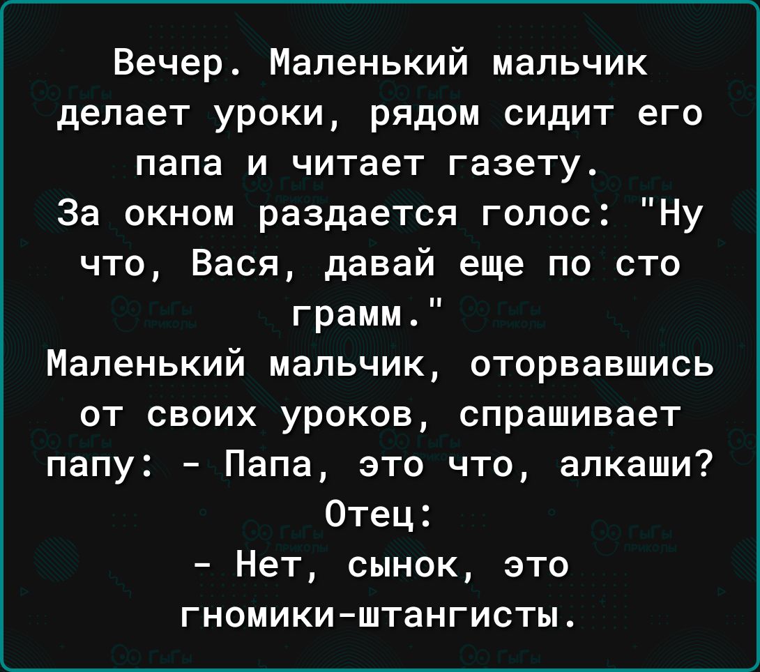 Вечер Маленький мальчик делает уроки рядом сидит его папа и читает газету За окном раздается голос Ну что Вася давай еще по сто грамм Маленький мальчик оторвавшись от своих уроков спрашивает папу Папа это что алкаши Отец Нет сынок это ГНОМИКИ ШТЗНГИСТЫ