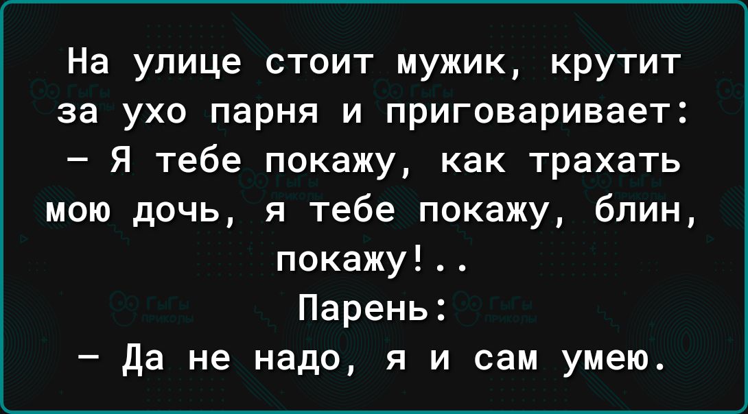 На улице стоит мужик крутит за ухо парня и приговаривает Я тебе покажу как трахать мою дочь я тебе покажу блин покажу Парень Да не надо я и сам умею