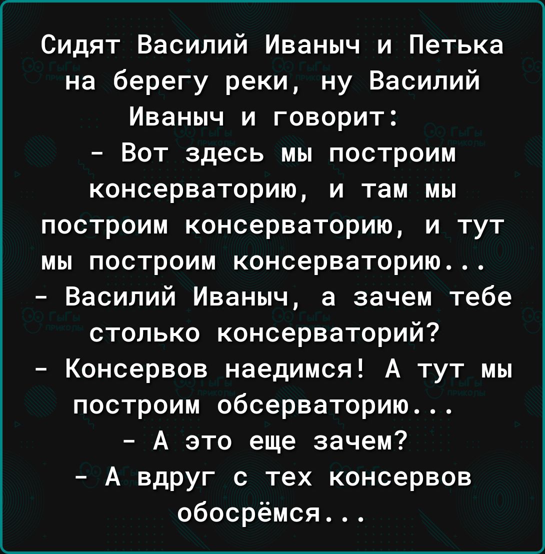 Сидят Василий Иваныч и Петька на берегу реки ну Василий Иваныч и говорит Вот здесь мы построим консерваторию и там мы построим консерваторию и тут мы построим консерваторию Василий Иваныч а зачем тебе столько консерваторий Консервов наедимся А тут мы построим обсерваторию А это еще зачем А вдруг с тех консервов обосрёмсл