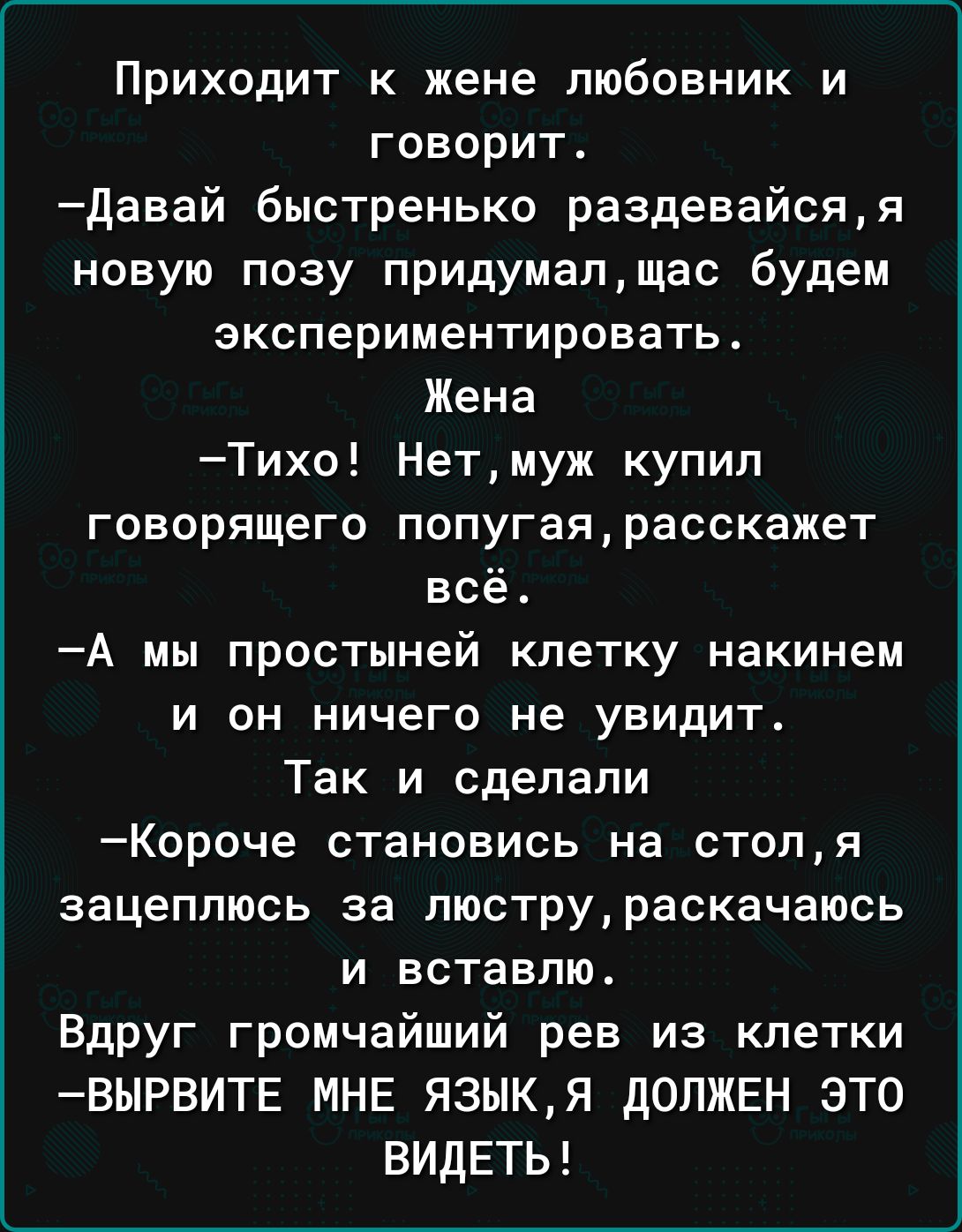 Приходит к жене любовник и говорит давай быстренько раздевайсяя новую позу придумапщас будем экспериментировать Жена Тихо Нетмуж купил говорящего попугаярасскажет всё А мы простыней клетку накинем И ОН ничего не УВИдИТ Так и сделали Короче становись на стопя зацеппюсь за пюструраскачаюсь и вставлю Вдруг громчайший рев из клетки ВЫРВИТЕ МНЕ ЯЗЫКЯ дОЛЖЕН ЭТО ВИДЕТЬ