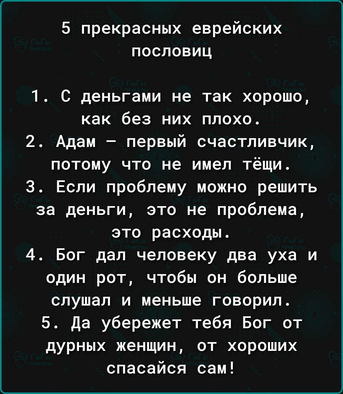 5 прекрасных еврейских пословиц 1 С деньгами не так хорошо как без них плохо 2 Адам первый счастливчик потому что не имел тёщи 3 Если проблему можно решить за деньги это не проблема это расходы 4 Бог дал человеку два уха и один рот чтобы он больше слушал и меньше говорил 5 да убережет тебя Бог от дурных женщин от хороших спасайся сам