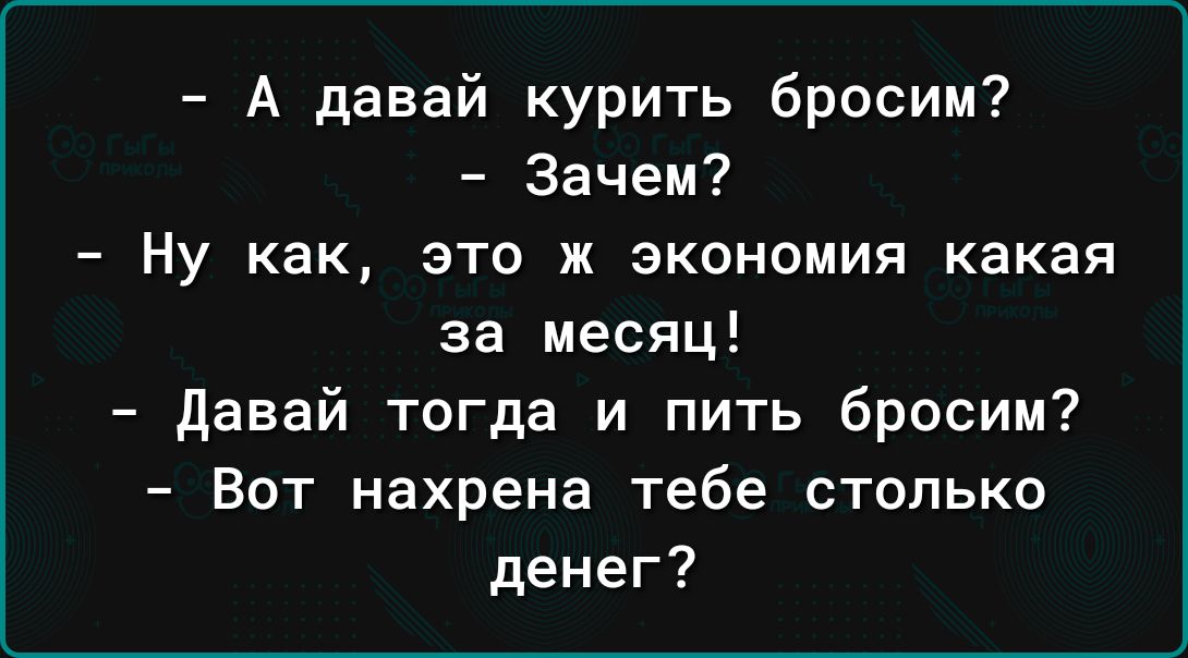 А давай курить бросим Зачем Ну как это ж экономия какая за месяц Давай тогда и пить бросим Вот нахрена тебе столько денег