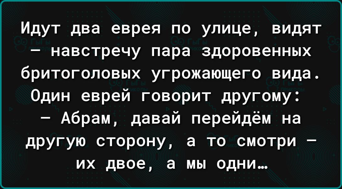 Идут два еврея по улице видят навстречу пара здоровенных бритоголовых угрожающего вида Один еврей говорит другому Абрам давай перейдём на другую сторону а то смотри их двое а мы одни