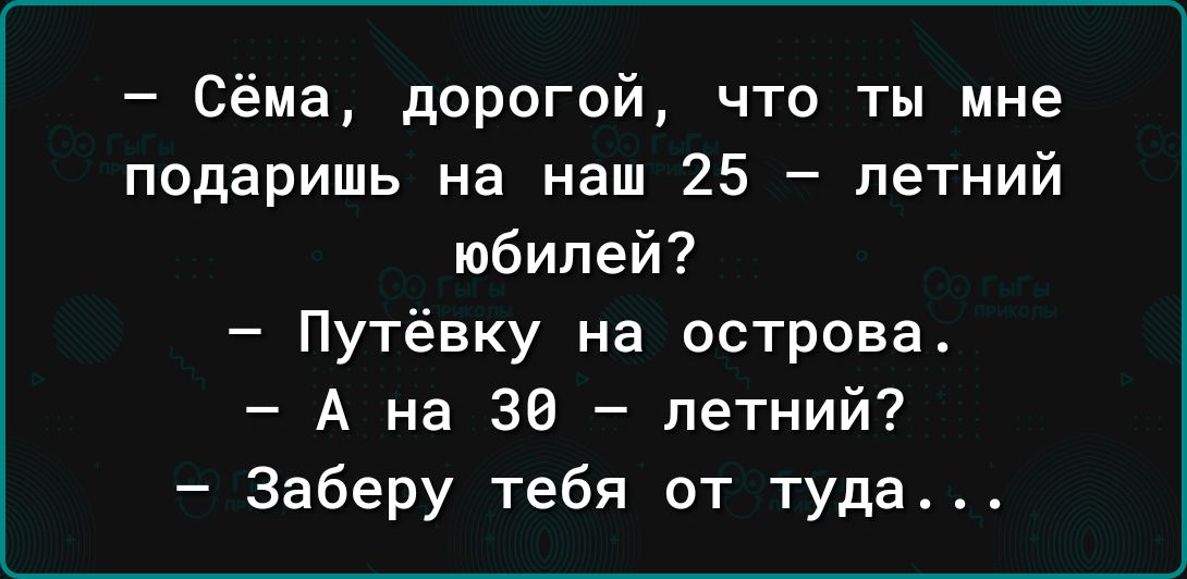 Сёма дорогой что ты мне подаришь на наш 25 летний юбилей Путёвку на острова А на 30 летний Заберу тебя от туда