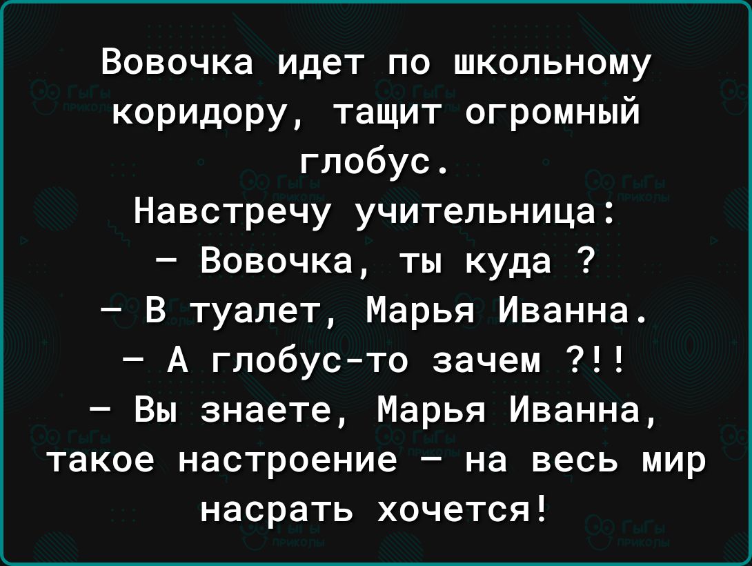 Вовочка идет по школьному коридору тащит огромный глобус Навстречу учительница Вовочка ты куда В туалет Марья Иванна А глобусто зачем Вы знаете Марья Иванна такое настроение на весь мир насрать хочется