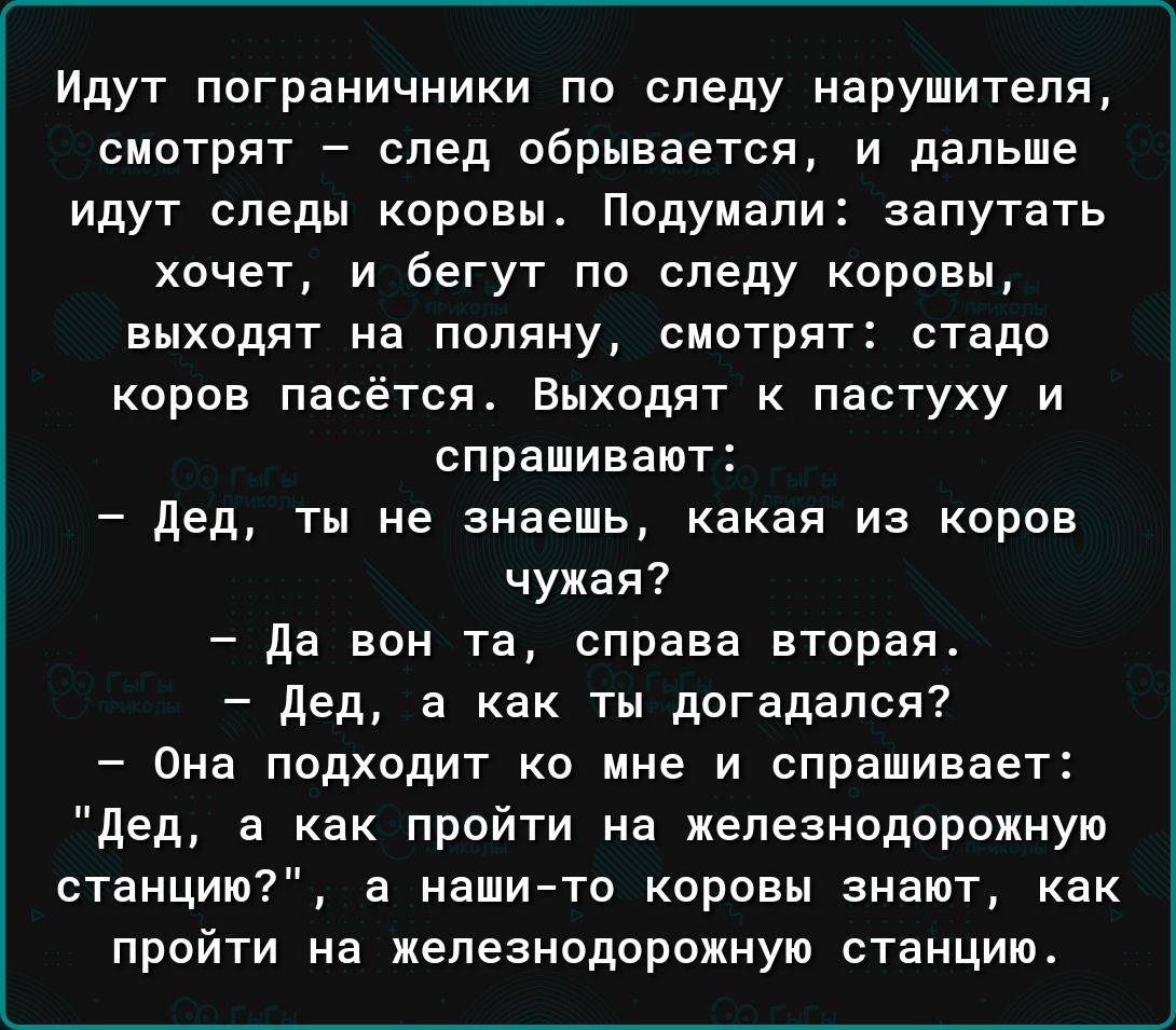 Идут пограничники по следу нарушителя смотрят _ спед обрывается и дальше идут следы коровы Подумали запутать хочет и бегут по следу коровы выходят на пппяну смотрят стадо коров пасётся Выходят пастуху и спрашивают дед ты не зиаешь какая из коров чужая да вон та справа вторая дед а как ты догадался Она подходит ко мне и спрашивает дед а как прийти на железнодорожную станций а нашичо коровы знают ка