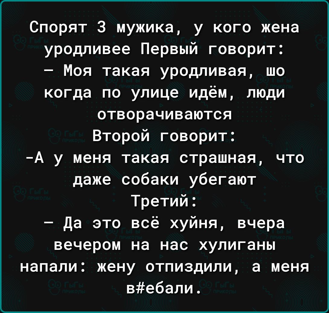 Спорят З мужика у кого жена уродливее Первый говорит Моя такая уродливая шо когда по улице идём люди отворачиваются Второй говорит А у меня такая страшная что даже собаки убегают Третий да это всё хуйня вчера вечером на нас хулиганы напали жену отпиздили а меня вебапи