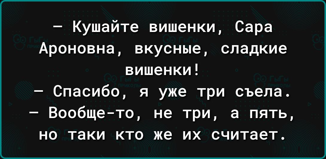 Кушайте вишенки Сара Аронсвна вкусные сладкие вишенки Спасибо я уже три съела Вообщето не три а пять НО ТаКИ КТО же ИХ считает