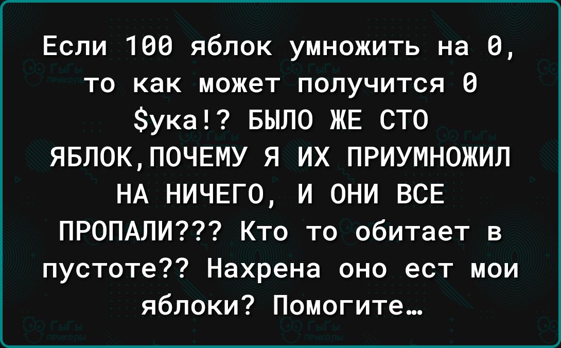 Если 100 яблок умножить на В то как может получится 0 ука Было ЖЕ сто ЯБЛ0КП0ЧЕМУ Я ИХ ПРИУМНОЖИП НА НИЧЕГО И ОНИ ВСЕ ПРОПАПИ Кто то обитает в пустоте Нахрена оно ест мои яблоки Помогите