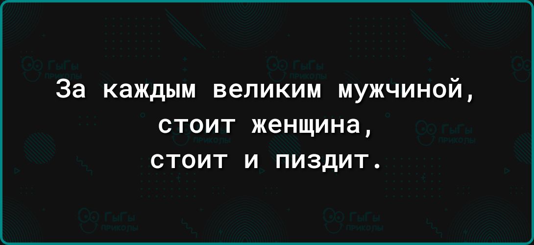 За каждым великим МУЖЧИНОЙ стоит женщина стоит и пиздит