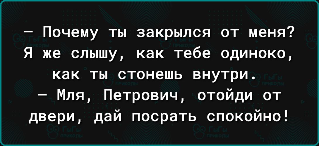Почему ты закрылся от меня Я же слышу как тебе одиноко как ты стонешь внутри Мпя Петрович отойди от двери дай посрать спокойно