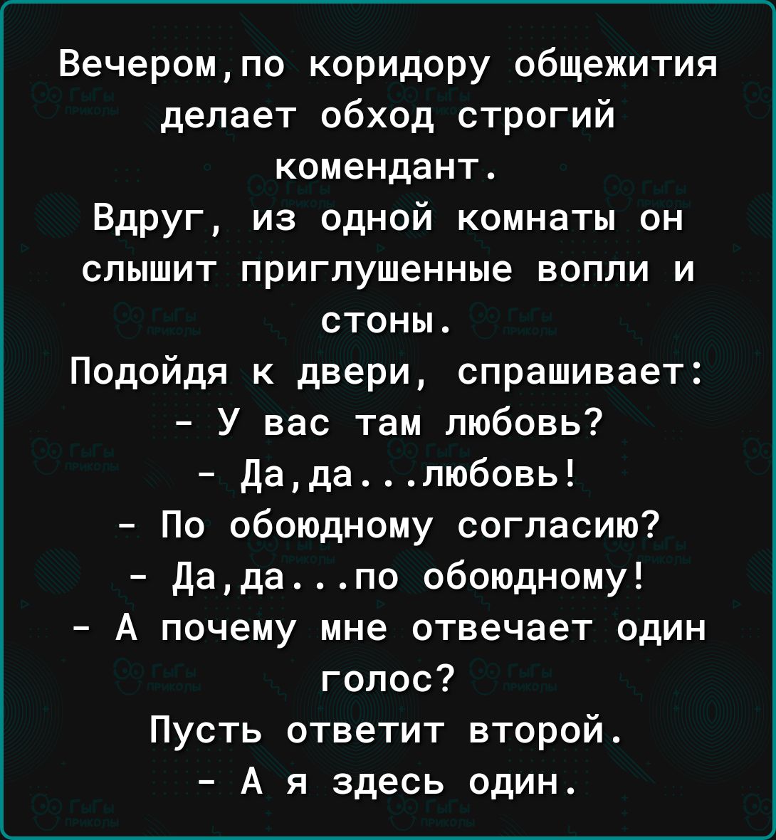 Вечеромпо коридору общежития делает обход строгий комендант Вдруг из одной комнаты он слышит приглушенные вопли и стоны Подойдя к двери спрашивает У вас там любовь Дадапюбовь По обоюдному согласию дадапо обоюдному А почему мне отвечает один голос Пусть ответит второй А я здесь один