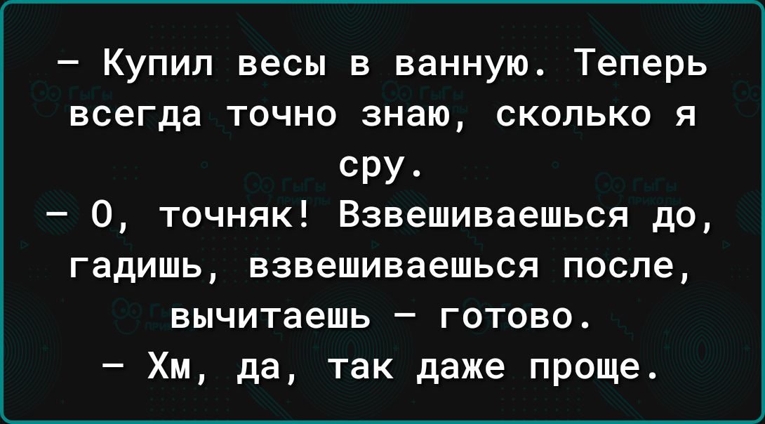 Купил весы в ванную Теперь всегда точно знаю сколько я сру О точняк Взвешиваешься до гадишь взвешиваешься после вычитаешь готово Хм да так даже проще