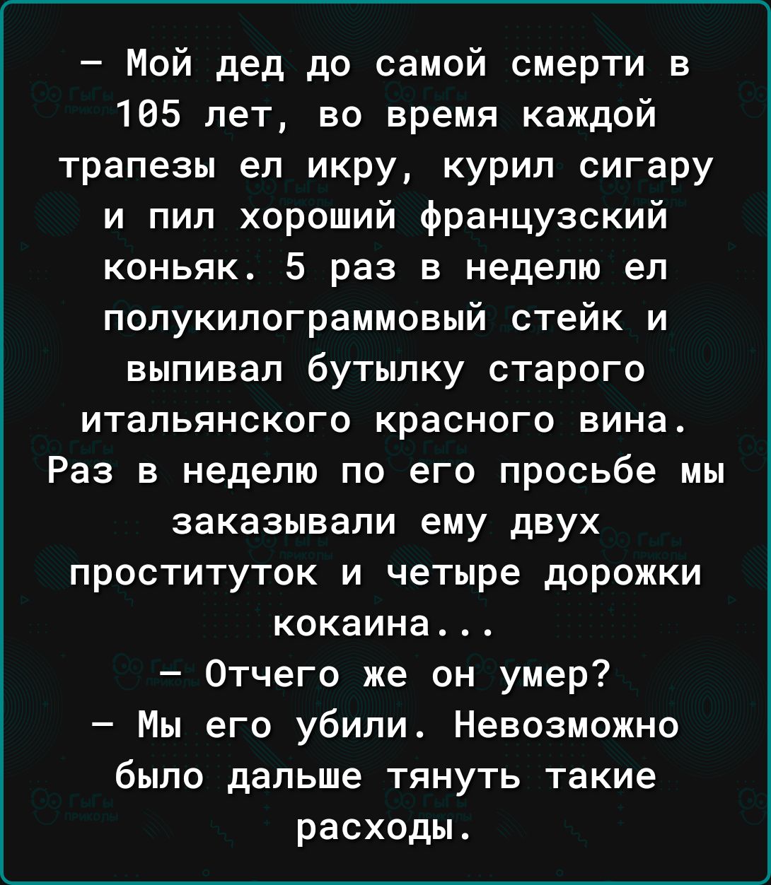 Мой дед до самой смерти в 105 лет во время каждой трапезы ел икру курил сигару и пил хороший французский коньяк 5 раз в неделю ел попукипограммовый стейк и выпивап бутылку старого итальянского красного вина Раз в неделю по его просьбе мы заказывали ему двух проституток и четыре дорожки кокаина Отчего же он умер Мы его убили Невозможно было дальше тянуть такие расходы