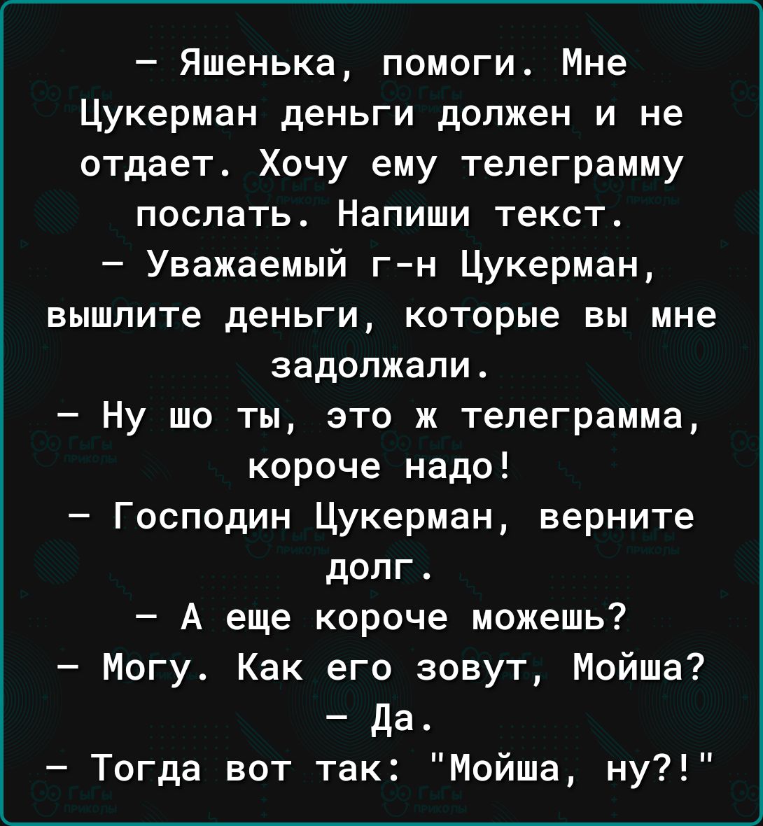 Яшенька помоги Мне Цукерман деньги должен и не отдает Хочу ему телеграмму поспать Напиши текст Уважаемый гн Цукерман вышлите деньги которые вы мне задолжали Ну шо ты это ж телеграмма короче надо Господин Цукерман верните долг А еще короче можешь Могу Как его зовут Мойше да Тогда вот так Мойша ну