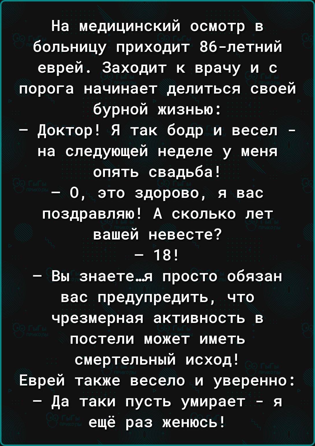 На медицинский осмотр в больницу приходит 86летний еврей Заходит к врачу и с порога начинает делиться своей бурной жизнью доктор Я так бодр и весел на следующей неделе у меня опять свадьба 0 это здорово я вас поздравляю А сколько лет вашей невесте 18 Вы знаетея просто обязан вас предупредить что чрезмерная активность в постели может иметь смертельный исход Еврей также весело и уверенно да таки пус