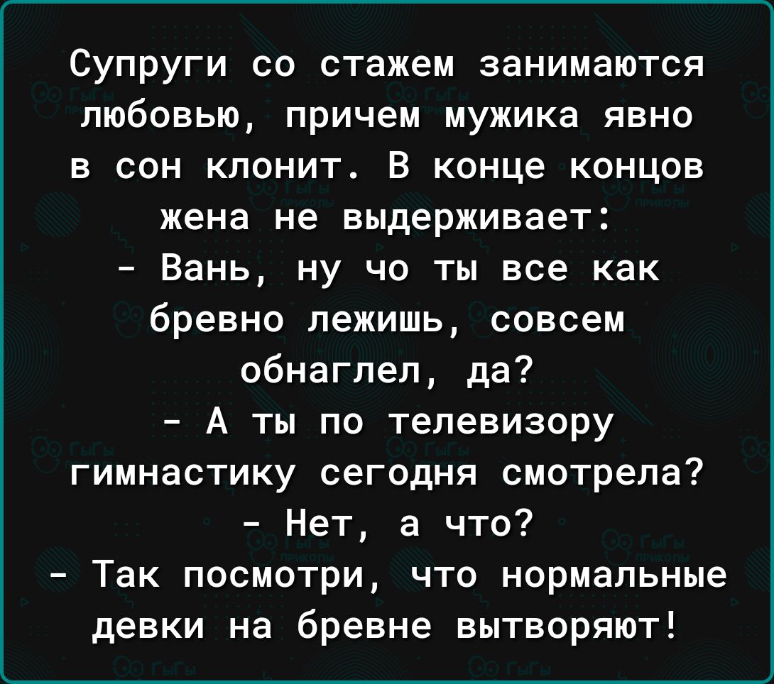 Супруги со стажем занимаются любовью причем мужика явно в сон клонит В конце концов жена не выдерживает Вань ну чо ты все как бревно лежишь совсем обнаглел да А ты по телевизору гимнастику сегодня смотрела Нет а что Так посмотри что нормальные девки на бревне вытворяют