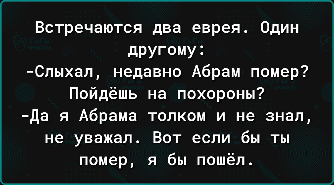 Встречаются два еврея Один другому Слыхап недавно Абрам помер Пойдёшь на похороны да я Абрама толком и не знал не уважал Вот если бы ты помер я бы пошёл