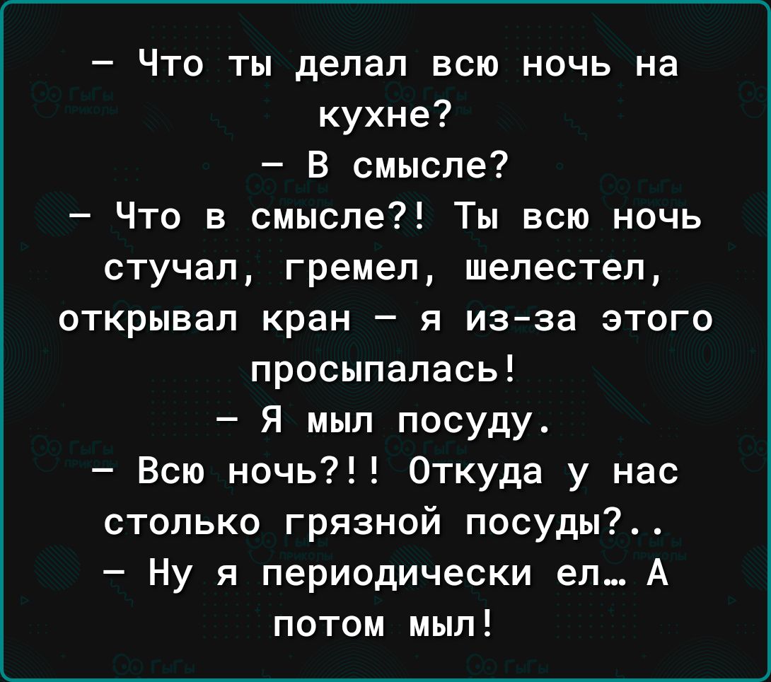 Что ты делал всю ночь на кухне в смысле Что в смысле Ты всю ночь стучал гремел шелестел открывал кран я из за этого просыпалась Я мыл посуду Всю ночь Откуда у нас столько грязной посуды Ну я периодически ел А потом мыл