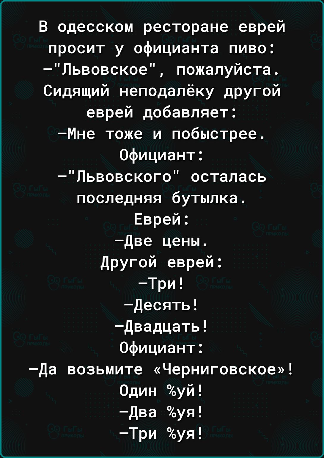 В одесском ресторане еврей просит у официанта пиво Пьвовское пожалуйста Сидящий неподалёку другой еврей добавляет Мне тоже и побыстрее Официант Львовского осталась последняя бутылка Еврей Две цены Другой еврей Три десять двадцать Официант да возьмите Черниговское Один уй два уя Три уя