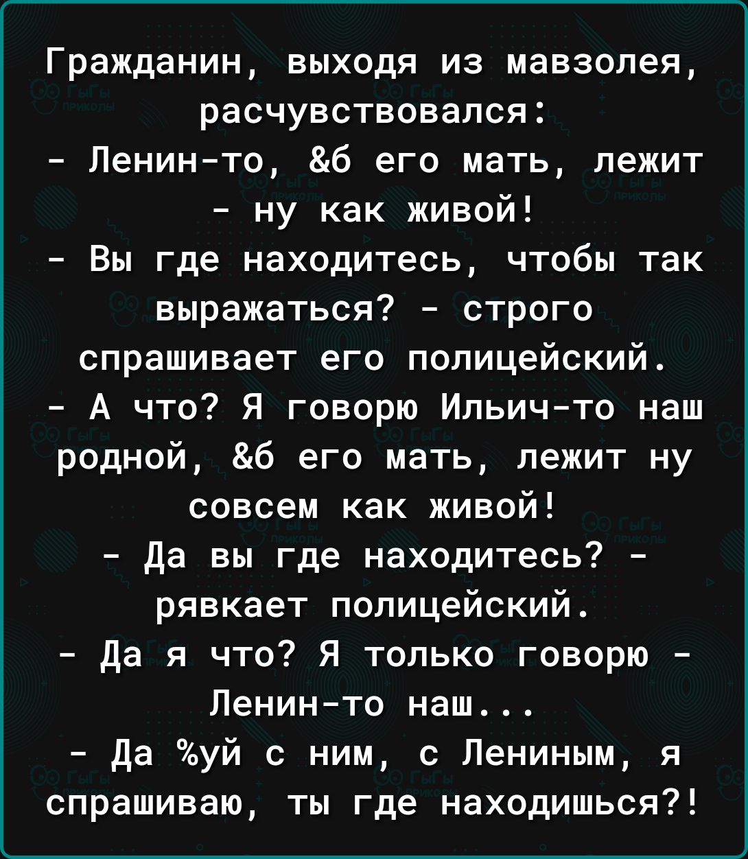 Гражданин выходя из мавзолея расчувствсвался Ленин то б его мать лежит ну как живой Вы где находитесь чтобы так выражаться строго спрашивает его полицейский А что Я говорю Ильичто наш родной б его мать пежит ну совсем как живой да вы где находитесь рявкает полицейский да я что Я только говорю Ленинто наш да уй с ним с Лениным я спрашиваю ты где находишься