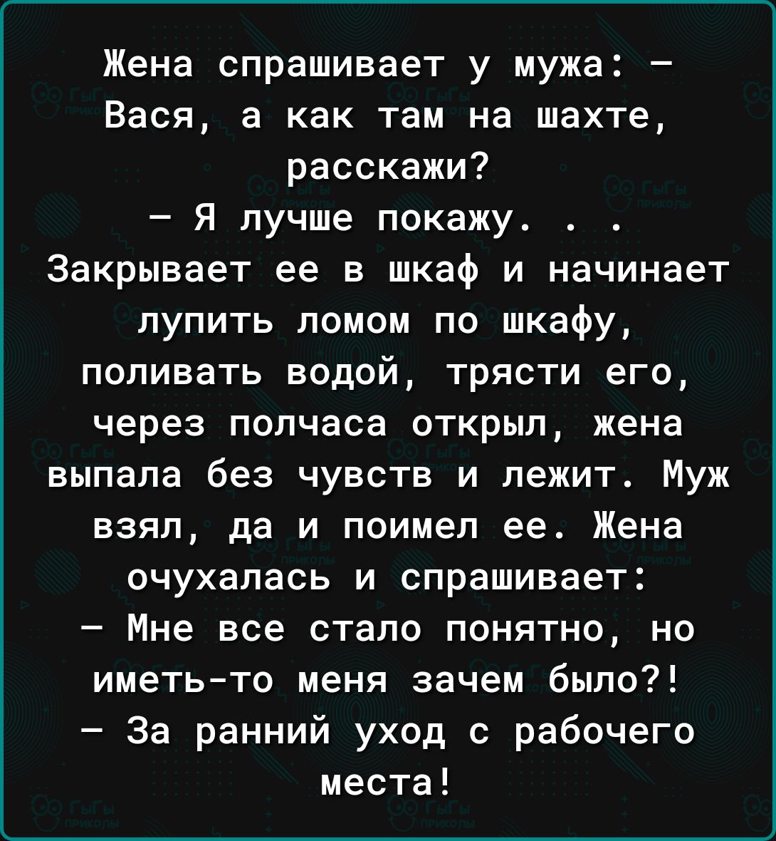Жена спрашивает у мужа Вася а как там на шахте расскажи Я лучше покажу Закрывает ее в шкаф и начинает лупить помои по шкафу поливать водой трясти его через полчаса открыл жена выпала без чувств и лежит Муж взял да и поимел ее Жена очухапась и спрашивает Мне все стало понятно но иметьто меня зачем было За ранний уход с рабочего места