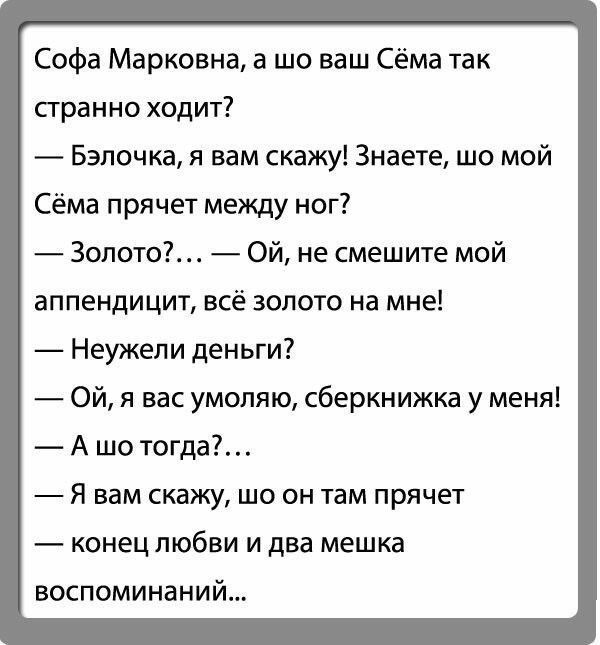 Софа Марковна а шо ваш Сёма так сгранно ходит Бэлочка я вам скажу Знаете шо мой Сёма прячет между ног Золото Ой не смешите мой аппендицит всё золото на мне Неужели деньги Ой я вас умоляю сберкнижка у меня А шо тогда Я вам скажу шо он там прячет конец любви и два мешка воспоминаний