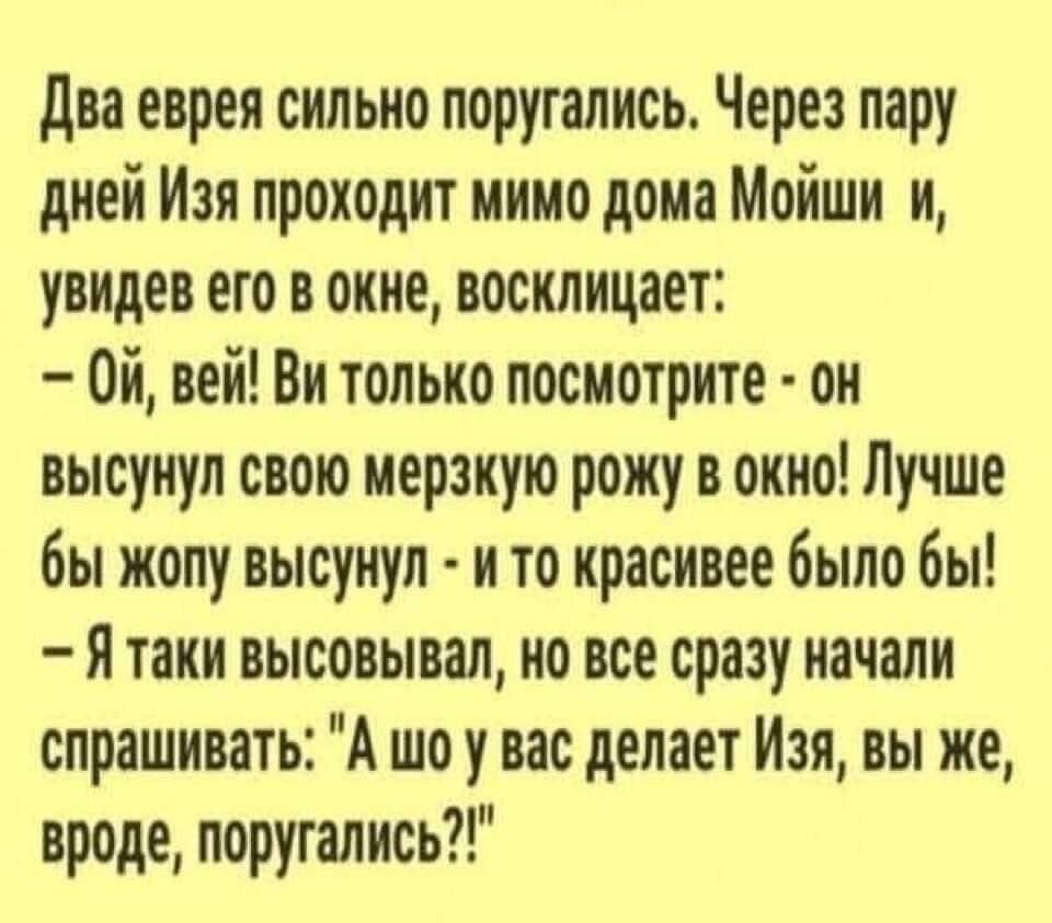 два еврея сильно поругались Через пару дней Изя проходит мимо дона Мойши и увидев его в окне восклицает Ой вей Ви только посмотрите он высунул свою нервную рожу в окно Лучше бы жопу высунул и то красивее было бы Я тани высовывал но все сразу начали спрашивать А шо у вас делает Изя вы же вроде поругались