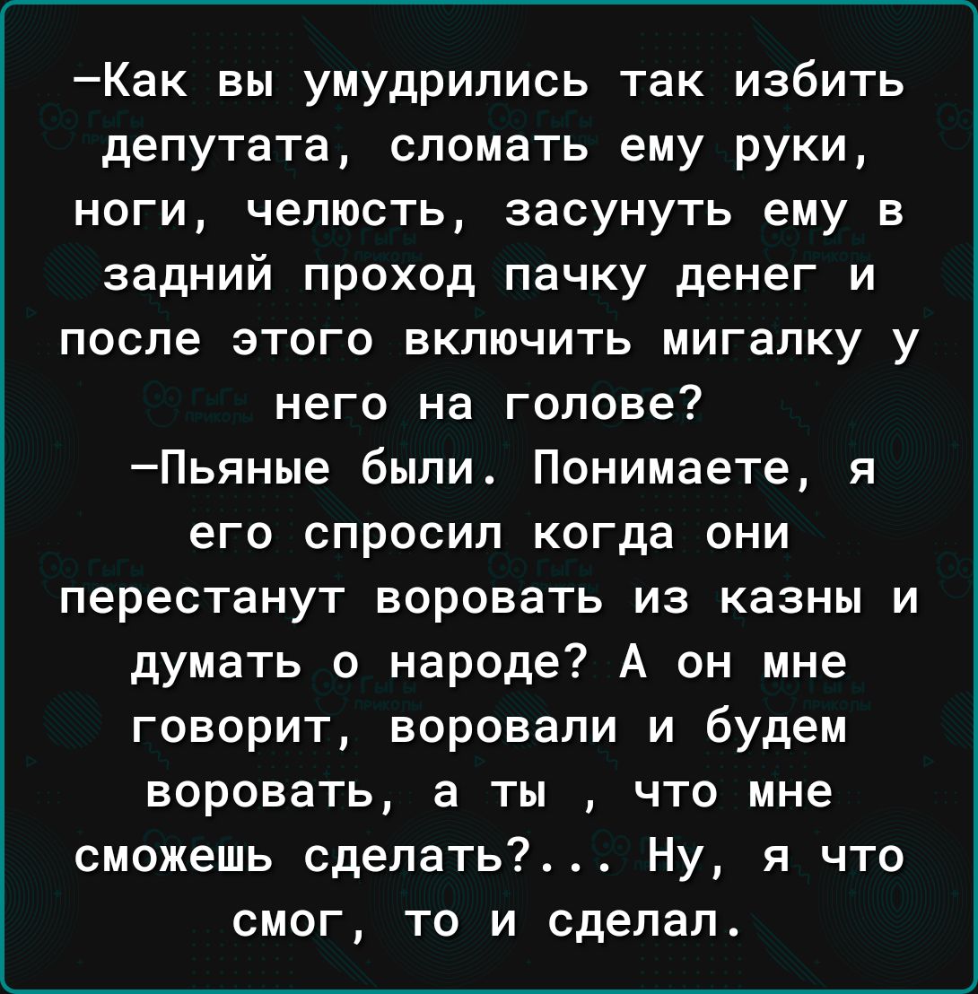 Как вы умудрились так избить депутата сломать ему руки ноги челюсть засунуть ему в задний проход пачку денег и после этого включить мигапку у него на голове Пьяные были Понимаете я его спросил когда они перестанут воровать из казны и думать о народе А он мне говорит воровали и будем воровать а ты что мне сможешь сделать Ну я что смог то и сделал