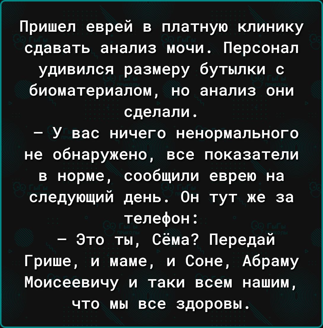 Пришел еврей в платную клинику сдавать анализ мочи Персонал удивился размеру бутылки с биоматериалом но анализ они сделали У вас ничего ненормального не обнаружено все показатели в норме сообщили еврею на следующий день Он тут же за телефон Это ты Сёма Передай Грише и маме и Соне Абраму Моисеевичу и таки всем нашим что мы все здоровы