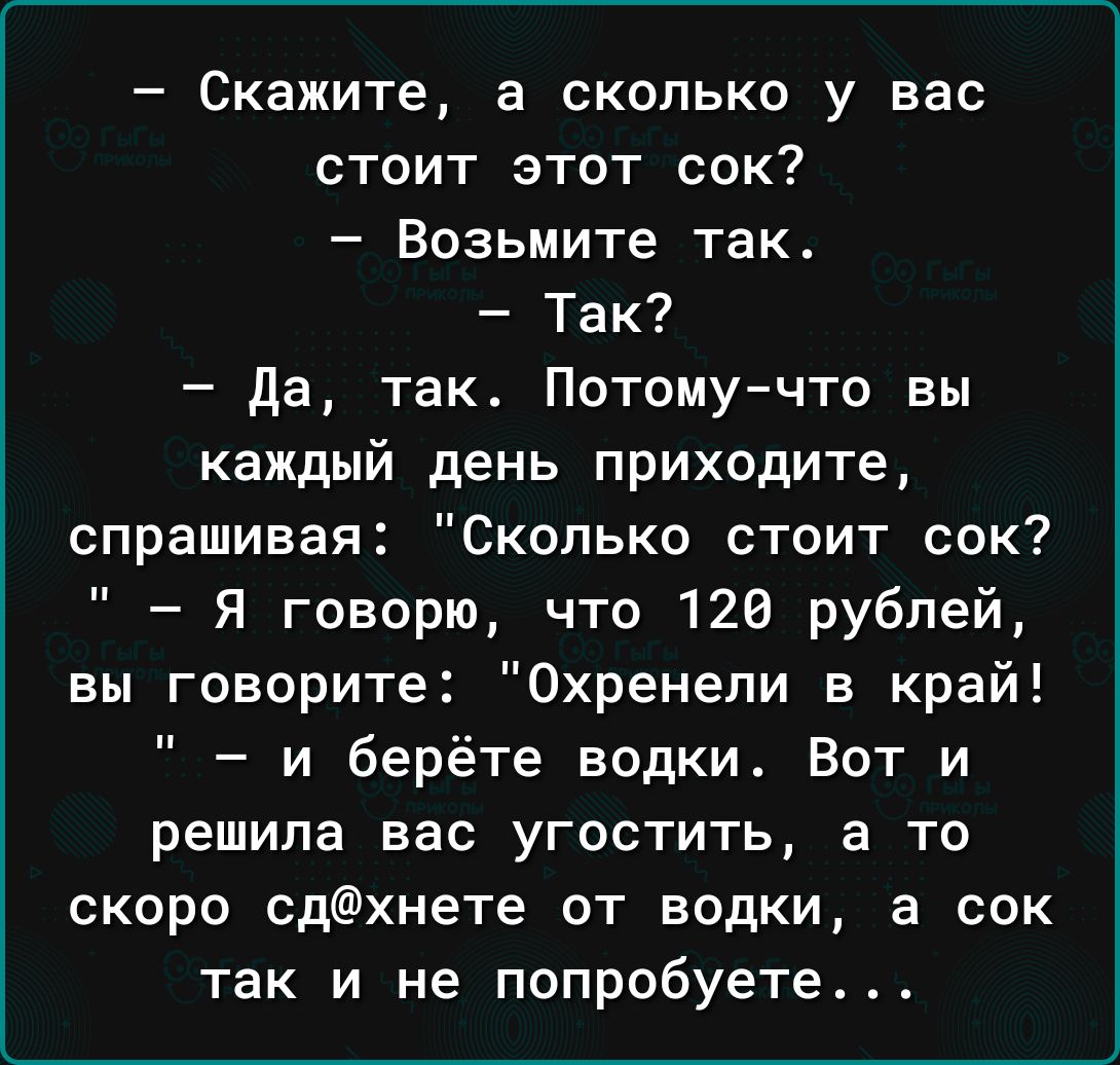 Скажите а сколько у вас стоит этот сок Возьмите так Так да так Потомучто вы каждый день приходите спрашивая Сколько стоит сок Я говорю что 126 рублей вы говорите Охренели в край и берёте водки Вот и решила вас угостить а то скоро сдхнете от водки а сок так и не попробуете