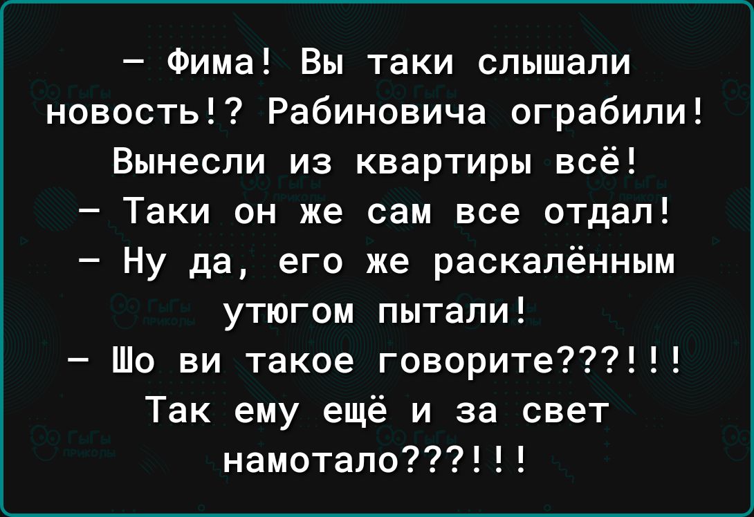 Фима Вы таки слышали новость Рабиновича ограбили Вынесли из квартиры всё Таки он же сам все отдал Ну да его же раскалённым утюгом пытали Шо ви такое говорите Так ему ещё и за свет намотапо