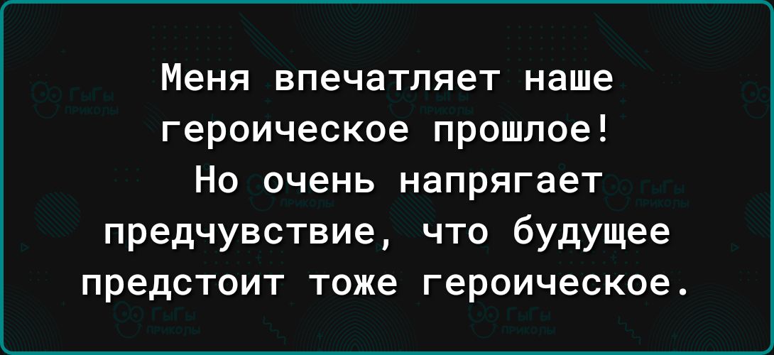 Меня впечатляет наше героическое прошлое Но очень напрягает предчувствие что будущее предстоит тоже героическое