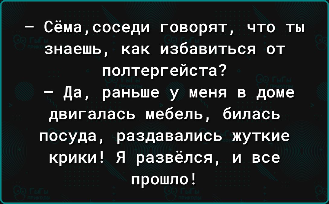 Сёмасоседи говорят что ты знаешь как избавиться от поптергейста Да раньше у меня в доме двигалась мебель билась посуда раздавались жуткие крики Я развёлся и все прошло