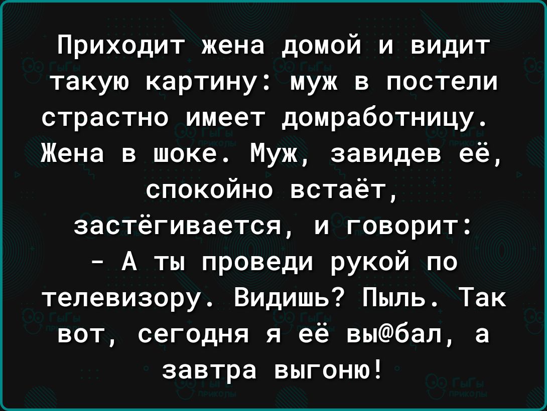 Приходит жена домой и видит такую картину муж в постели страстно имеет домработницу Жена в шоке Муж завидев её спокойно встаёт застёгивается и говорит А ты проведи рукой по телевизору Видишь Пыль Так вот сегодня я её выбап а завтра выгоню