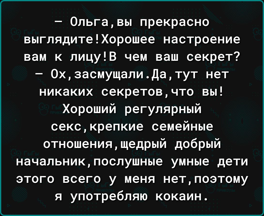 0пьгавы прекрасно выглядитеХорошее настроение вам к лицуВ чем ваш секрет 0хзасмущапиДатут нет никаких секретовчто вы Хороший регулярный секскрепкие семейные отношениящедрый добрый начальникпсспушные умные дети этого всего у меня нетпоэтому я употребляю кокаин