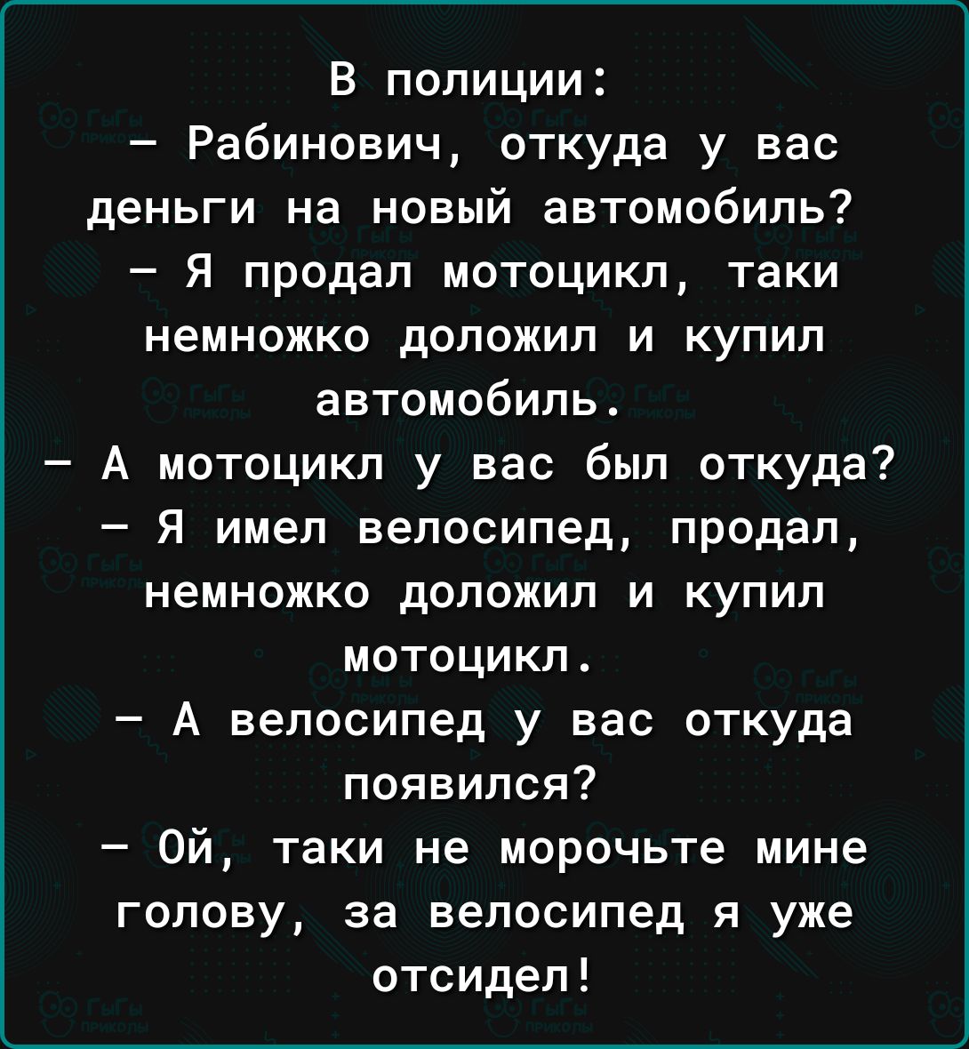 В полиции Рабинович откуда у вас деньги на новый автомобиль Я продал мотоцикл таки немножко доложил и купил автомобиль А мотоцикл у вас был откуда я имел велосипед продал немножко доложил и купил мотоцикл А велосипед у вас откуда появился Ой таки не морочьте мине голову за велосипед я уже отсидел