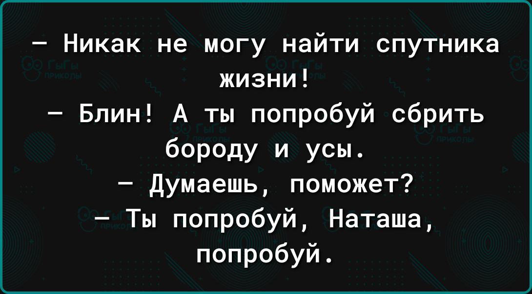 Никак не могу найти спутника жизни Блин А ты попробуй сбрить бороду и усы думаешь поможет Ты попробуй Наташа попробуй