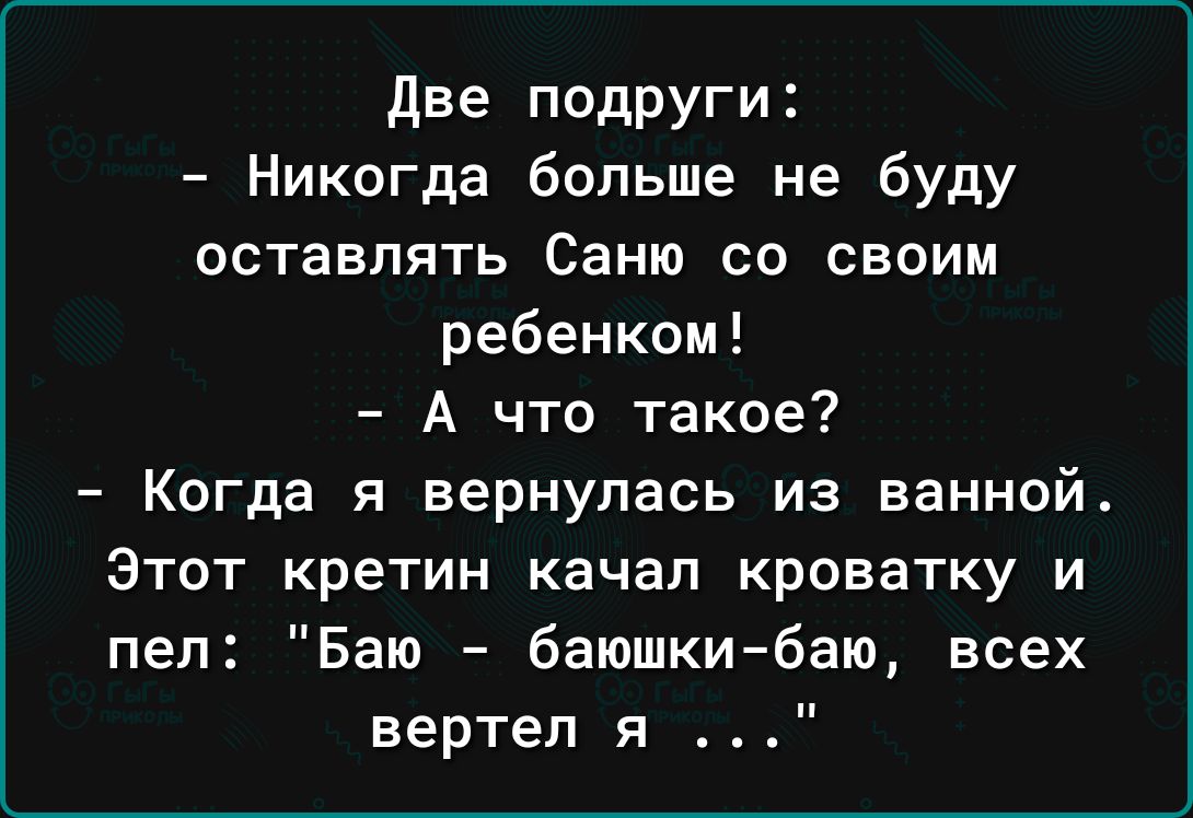 две подруги Никогда больше не буду оставлять Саню со своим ребенком А что такое Когда я вернулась из ванной Этот кретин качал кроватку и пел Баю баюшкибаю всех вертел я