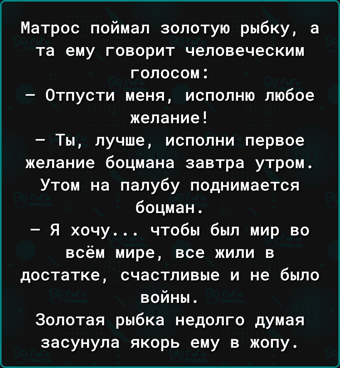 Матрос поймал золотую рыбку а та ему говорит человеческим голосом Отпусти меня исполню любое желание Ты лучше испопни первое желание боцмана завтра утром Утом на палубу поднимается боцман Я хочу чтобы был мир во всём мире все жили в достатке счастливые и не было войны Золотая рыбка недолго думая засунула якорь ему в жопу