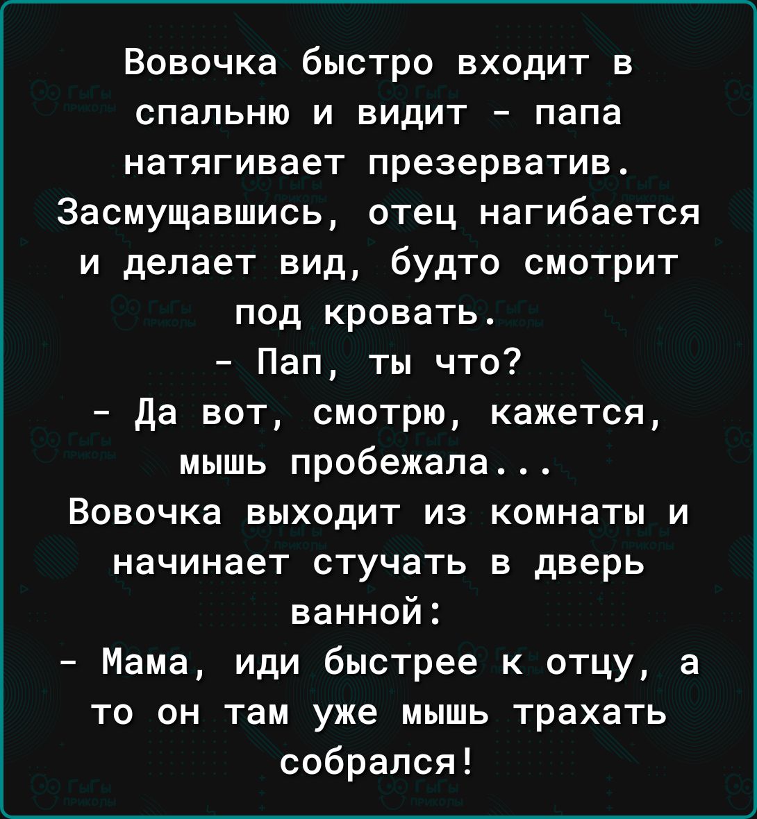 Вовочка быстро входит в спальню и видит папа натягивает презерватив 3асмущавшись отец изгибается и делает вид будто смотрит под кровать Пап ты что да вот смотрю кажется мышь пробежала Вовочка выходит из комнаты и НЗЧИНЗЗТ СТуЧаТЬ В дверь ванной Мама иди быстрее к отцу а то он там уже мышь трахать собрался