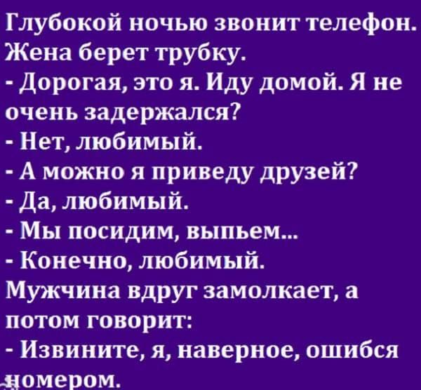 Глубокой ночью звонит телефон Жена берет трубку Дорогая это я Иду домой Я не очень задержался Нет любимый А можно я приведу друзей Да любимый Мы посидим выпьем Конечно любимый Мужчина вдруг замолкает а потом говорит Извините я наверное ошибся номером