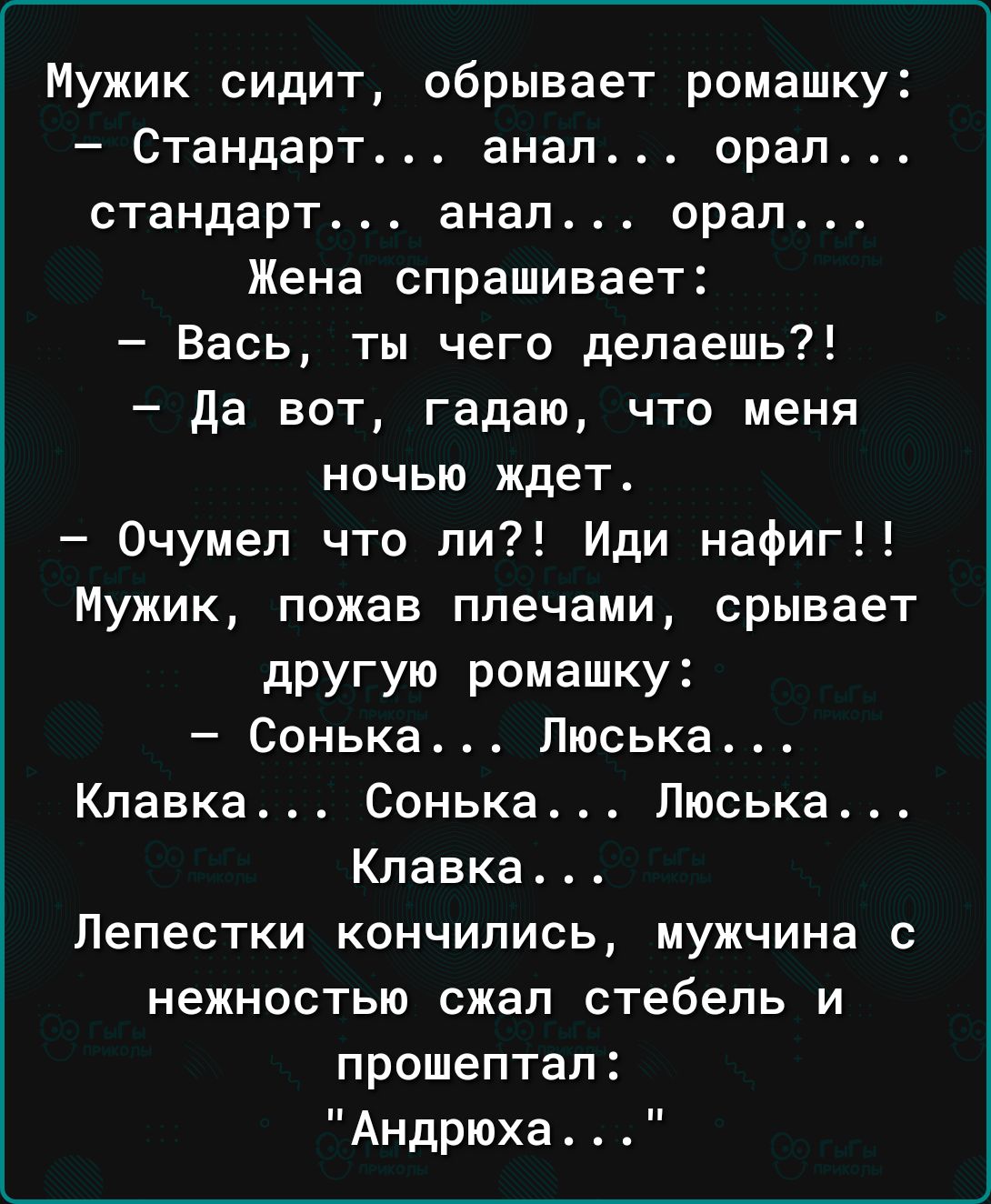Мужик сидит обрывает ромашку Стандарт анал орал стандарт анал орал Жена спрашивает Вась ты чего делаешь да вот гадаю что меня ночью ждет Очумел что ли Иди нафиг Мужик пожав плечами срывает другую ромашку Сонька Пюська Кпавка Сонька Пюська Клавка Лепестки кончились мужчина с нежностью сжал стебель и прошептал Андрюха