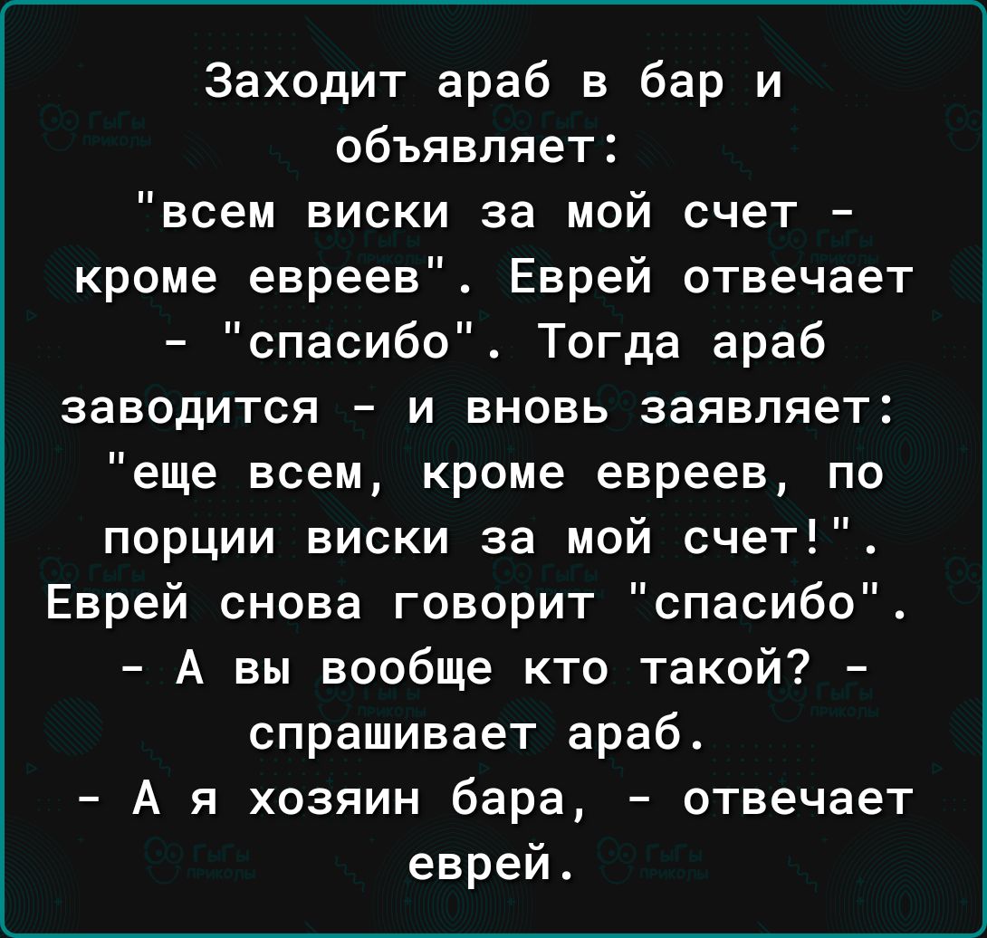 Заходит араб в бар и объявляет всем виски за мой счет кроме евреев Еврей отвечает спасибо Тогда араб заводится и вновь заявляет еще всем кроме евреев по порции виски за мой счет Еврей снова говорит спасибо А вы вообще кто такой спрашивает араб А я хозяин бара отвечает еврей